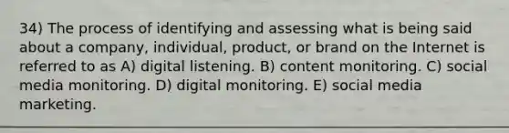 34) The process of identifying and assessing what is being said about a company, individual, product, or brand on the Internet is referred to as A) digital listening. B) content monitoring. C) social media monitoring. D) digital monitoring. E) social media marketing.