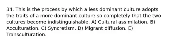 34. This is the process by which a less dominant culture adopts the traits of a more dominant culture so completely that the two cultures become indistinguishable. A) Cultural assimilation. B) Acculturation. C) Syncretism. D) Migrant diffusion. E) Transculturation.