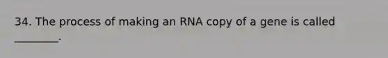 34. The process of making an RNA copy of a gene is called ________.