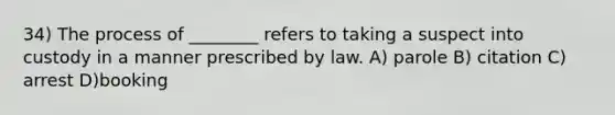 34) The process of ________ refers to taking a suspect into custody in a manner prescribed by law. A) parole B) citation C) arrest D)booking