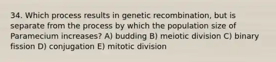 34. Which process results in genetic recombination, but is separate from the process by which the population size of Paramecium increases? A) budding B) meiotic division C) binary fission D) conjugation E) mitotic division