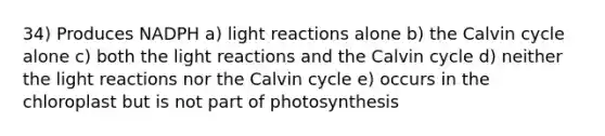 34) Produces NADPH a) <a href='https://www.questionai.com/knowledge/kSUoWrrvoC-light-reactions' class='anchor-knowledge'>light reactions</a> alone b) the Calvin cycle alone c) both the light reactions and the Calvin cycle d) neither the light reactions nor the Calvin cycle e) occurs in the chloroplast but is not part of photosynthesis