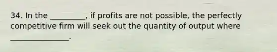 34. In the _________, if profits are not possible, the perfectly competitive firm will seek out the quantity of output where _______________.