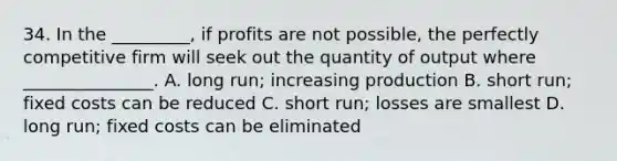 34. In the _________, if profits are not possible, the perfectly competitive firm will seek out the quantity of output where _______________. A. long run; increasing production B. short run; fixed costs can be reduced C. short run; losses are smallest D. long run; fixed costs can be eliminated