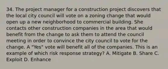 34. The project manager for a construction project discovers that the local city council will vote on a zoning change that would open up a new neighborhood to commercial building. She contacts other construction companies in the area that would benefit from the change to ask them to attend the council meeting in order to convince the city council to vote for the change. A "Yes" vote will benefit all of the companies. This is an example of which risk response strategy? A. Mitigate B. Share C. Exploit D. Enhance