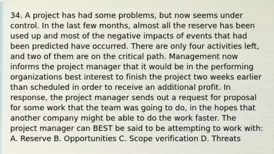 34. A project has had some problems, but now seems under control. In the last few months, almost all the reserve has been used up and most of the negative impacts of events that had been predicted have occurred. There are only four activities left, and two of them are on the critical path. Management now informs the project manager that it would be in the performing organizations best interest to finish the project two weeks earlier than scheduled in order to receive an additional profit. In response, the project manager sends out a request for proposal for some work that the team was going to do, in the hopes that another company might be able to do the work faster. The project manager can BEST be said to be attempting to work with: A. Reserve B. Opportunities C. Scope verification D. Threats