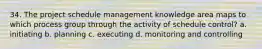 34. The project schedule management knowledge area maps to which process group through the activity of schedule control? a. initiating b. planning c. executing d. monitoring and controlling