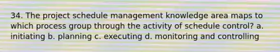 34. The project schedule management knowledge area maps to which process group through the activity of schedule control? a. initiating b. planning c. executing d. monitoring and controlling