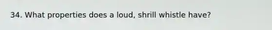 34. What properties does a loud, shrill whistle have?