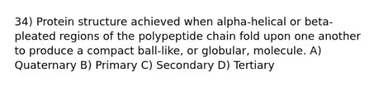 34) Protein structure achieved when alpha-helical or beta-pleated regions of the polypeptide chain fold upon one another to produce a compact ball-like, or globular, molecule. A) Quaternary B) Primary C) Secondary D) Tertiary