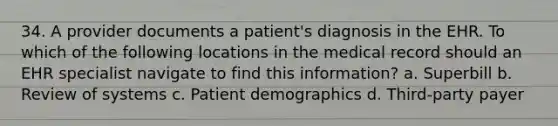 34. A provider documents a patient's diagnosis in the EHR. To which of the following locations in the medical record should an EHR specialist navigate to find this information? a. Superbill b. Review of systems c. Patient demographics d. Third-party payer