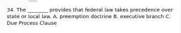 34. The ________ provides that federal law takes precedence over state or local law. A. preemption doctrine B. executive branch C. Due Process Clause