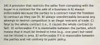 34) A provision that restricts the seller from competing with the buyer in a contract for the sale of a business is A) always enforceable because the parties to a contract have the freedom to contract as they see fit. B) always unenforceable because any attempt to restrict competition is an illegal restraint of trade. C) fatal to the whole contract (i.e., it causes the whole contract to fail). D) enforceable if it is reasonable between the parties, which means that it must be limited in time (e.g., one year) but need not be limited in area. E) enforceable if it is reasonable between the parties and not contrary to public policy.