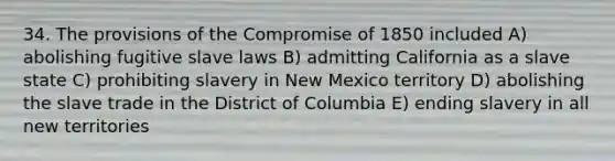 34. The provisions of the Compromise of 1850 included A) abolishing fugitive slave laws B) admitting California as a slave state C) prohibiting slavery in New Mexico territory D) abolishing the slave trade in the District of Columbia E) ending slavery in all new territories