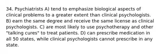 34. Psychiatrists A) tend to emphasize biological aspects of clinical problems to a greater extent than clinical psychologists. B) earn the same degree and receive the same license as clinical psychologists. C) are most likely to use psychotherapy and other "talking cures" to treat patients. D) can prescribe medication in all 50 states, while clinical psychologists cannot prescribe in any state.