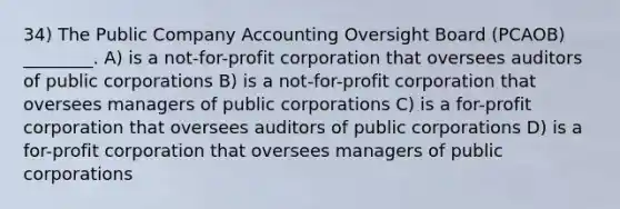 34) The Public Company Accounting Oversight Board (PCAOB) ________. A) is a not-for-profit corporation that oversees auditors of public corporations B) is a not-for-profit corporation that oversees managers of public corporations C) is a for-profit corporation that oversees auditors of public corporations D) is a for-profit corporation that oversees managers of public corporations