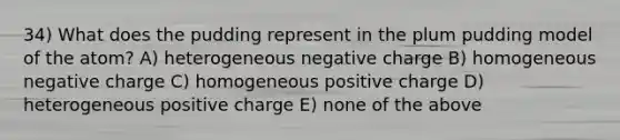 34) What does the pudding represent in the plum pudding model of the atom? A) heterogeneous negative charge B) homogeneous negative charge C) homogeneous positive charge D) heterogeneous positive charge E) none of the above