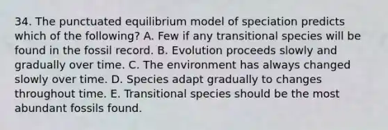 34. The punctuated equilibrium model of speciation predicts which of the following? A. Few if any transitional species will be found in the fossil record. B. Evolution proceeds slowly and gradually over time. C. The environment has always changed slowly over time. D. Species adapt gradually to changes throughout time. E. Transitional species should be the most abundant fossils found.