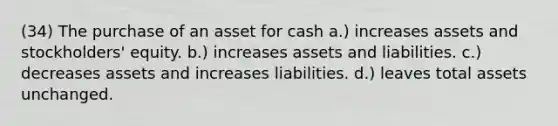 (34) The purchase of an asset for cash a.) increases assets and stockholders' equity. b.) increases assets and liabilities. c.) decreases assets and increases liabilities. d.) leaves total assets unchanged.