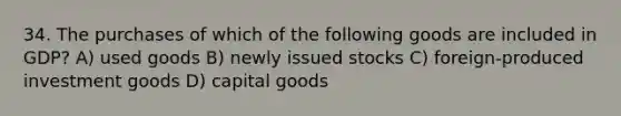 34. The purchases of which of the following goods are included in GDP? A) used goods B) newly issued stocks C) foreign-produced investment goods D) capital goods