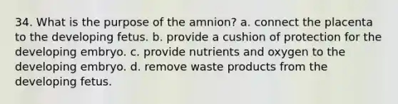 34. What is the purpose of the amnion? a. connect the placenta to the developing fetus. b. provide a cushion of protection for the developing embryo. c. provide nutrients and oxygen to the developing embryo. d. remove waste products from the developing fetus.