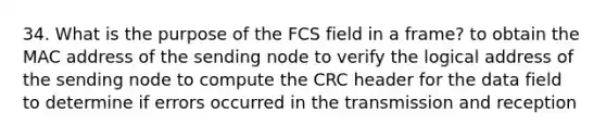 34. What is the purpose of the FCS field in a frame? to obtain the MAC address of the sending node to verify the logical address of the sending node to compute the CRC header for the data field to determine if errors occurred in the transmission and reception