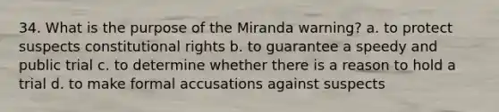 34. What is the purpose of the Miranda warning? a. to protect suspects constitutional rights b. to guarantee a speedy and public trial c. to determine whether there is a reason to hold a trial d. to make formal accusations against suspects