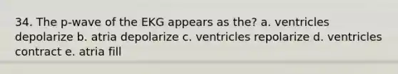 34. The p-wave of the EKG appears as the? a. ventricles depolarize b. atria depolarize c. ventricles repolarize d. ventricles contract e. atria fill