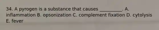 34. A pyrogen is a substance that causes __________. A. inflammation B. opsonization C. complement fixation D. cytolysis E. fever