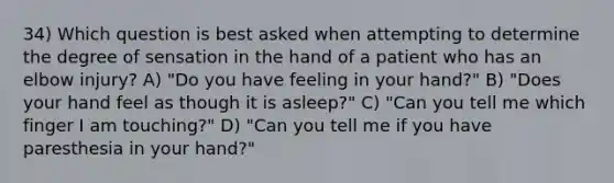 34) Which question is best asked when attempting to determine the degree of sensation in the hand of a patient who has an elbow injury? A) "Do you have feeling in your hand?" B) "Does your hand feel as though it is asleep?" C) "Can you tell me which finger I am touching?" D) "Can you tell me if you have paresthesia in your hand?"