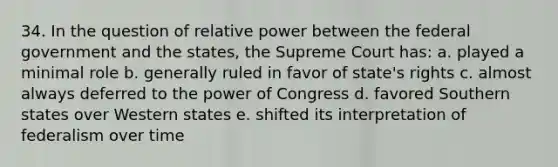 34. In the question of relative power between the federal government and the states, the Supreme Court has: a. played a minimal role b. generally ruled in favor of state's rights c. almost always deferred to the power of Congress d. favored Southern states over Western states e. shifted its interpretation of federalism over time