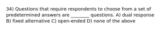 34) Questions that require respondents to choose from a set of predetermined answers are ________ questions. A) dual response B) fixed alternative C) open-ended D) none of the above