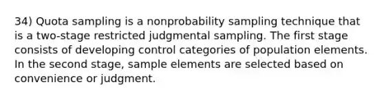 34) Quota sampling is a nonprobability sampling technique that is a two-stage restricted judgmental sampling. The first stage consists of developing control categories of population elements. In the second stage, sample elements are selected based on convenience or judgment.