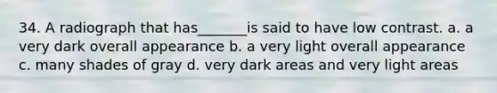 34. A radiograph that has_______is said to have low contrast. a. a very dark overall appearance b. a very light overall appearance c. many shades of gray d. very dark areas and very light areas