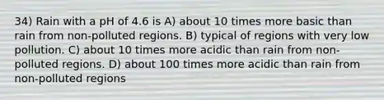 34) Rain with a pH of 4.6 is A) about 10 times more basic than rain from non-polluted regions. B) typical of regions with very low pollution. C) about 10 times more acidic than rain from non-polluted regions. D) about 100 times more acidic than rain from non-polluted regions