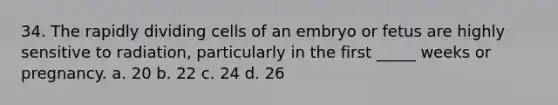 34. The rapidly dividing cells of an embryo or fetus are highly sensitive to radiation, particularly in the first _____ weeks or pregnancy. a. 20 b. 22 c. 24 d. 26