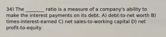 34) The ________ ratio is a measure of a company's ability to make the interest payments on its debt. A) debt-to-net worth B) times-interest-earned C) net sales-to-working capital D) net profit-to-equity