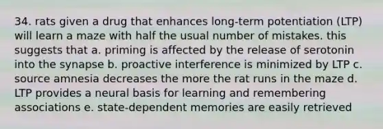 34. rats given a drug that enhances long-term potentiation (LTP) will learn a maze with half the usual number of mistakes. this suggests that a. priming is affected by the release of serotonin into the synapse b. proactive interference is minimized by LTP c. source amnesia decreases the more the rat runs in the maze d. LTP provides a neural basis for learning and remembering associations e. state-dependent memories are easily retrieved