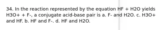 34. In the reaction represented by the equation HF + H2O yields H3O+ + F-, a conjugate acid-base pair is a. F- and H2O. c. H3O+ and HF. b. HF and F-. d. HF and H2O.