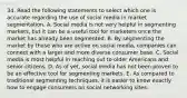 34. Read the following statements to select which one is accurate regarding the use of social media in market segmentation. A. Social media is not very helpful in segmenting markets, but it can be a useful tool for marketers once the market has already been segmented. B. By segmenting the market by those who are active on social media, companies can connect with a larger and more diverse consumer base. C. Social media is most helpful in reaching out to older Americans and senior citizens. D. As of yet, social media has not been proven to be an effective tool for segmenting markets. E. As compared to traditional segmenting techniques, it is easier to know exactly how to engage consumers on social networking sites.