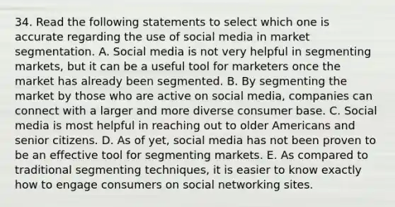 34. Read the following statements to select which one is accurate regarding the use of social media in market segmentation. A. Social media is not very helpful in segmenting markets, but it can be a useful tool for marketers once the market has already been segmented. B. By segmenting the market by those who are active on social media, companies can connect with a larger and more diverse consumer base. C. Social media is most helpful in reaching out to older Americans and senior citizens. D. As of yet, social media has not been proven to be an effective tool for segmenting markets. E. As compared to traditional segmenting techniques, it is easier to know exactly how to engage consumers on social networking sites.