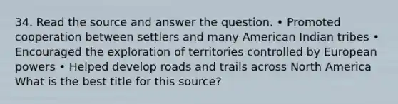 34. Read the source and answer the question. • Promoted cooperation between settlers and many American Indian tribes • Encouraged the exploration of territories controlled by European powers • Helped develop roads and trails across North America What is the best title for this source?