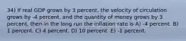 34) If real GDP grows by 3 percent, the velocity of circulation grows by -4 percent, and the quantity of money grows by 3 percent, then in the long run the inflation rate is A) -4 percent. B) 1 percent. C) 4 percent. D) 10 percent. E) -1 percent.