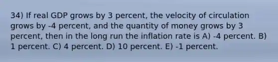 34) If real GDP grows by 3 percent, the velocity of circulation grows by -4 percent, and the quantity of money grows by 3 percent, then in the long run the inflation rate is A) -4 percent. B) 1 percent. C) 4 percent. D) 10 percent. E) -1 percent.