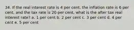 34. If the real interest rate is 4 per cent, the inflation rate is 6 per cent, and the tax rate is 20 per cent, what is the after tax real interest rate? a. 1 per cent b. 2 per cent c. 3 per cent d. 4 per cent e. 5 per cent