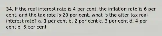 34. If the real interest rate is 4 per cent, the inflation rate is 6 per cent, and the tax rate is 20 per cent, what is the after tax real interest rate? a. 1 per cent b. 2 per cent c. 3 per cent d. 4 per cent e. 5 per cent