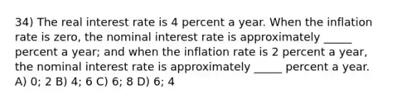 34) The real interest rate is 4 percent a year. When the inflation rate is zero, the nominal interest rate is approximately _____ percent a year; and when the inflation rate is 2 percent a year, the nominal interest rate is approximately _____ percent a year. A) 0; 2 B) 4; 6 C) 6; 8 D) 6; 4