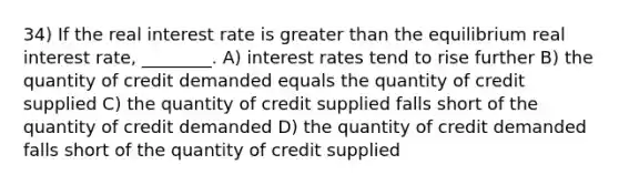 34) If the real interest rate is greater than the equilibrium real interest rate, ________. A) interest rates tend to rise further B) the quantity of credit demanded equals the quantity of credit supplied C) the quantity of credit supplied falls short of the quantity of credit demanded D) the quantity of credit demanded falls short of the quantity of credit supplied