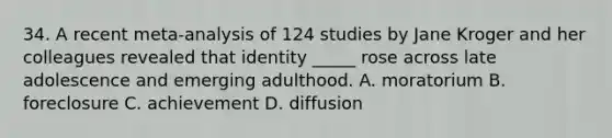 34. A recent meta-analysis of 124 studies by Jane Kroger and her colleagues revealed that identity _____ rose across late adolescence and emerging adulthood. A. moratorium B. foreclosure C. achievement D. diffusion