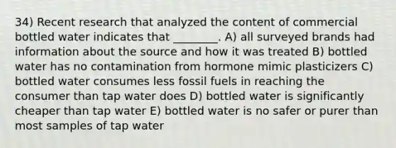 34) Recent research that analyzed the content of commercial bottled water indicates that ________. A) all surveyed brands had information about the source and how it was treated B) bottled water has no contamination from hormone mimic plasticizers C) bottled water consumes less fossil fuels in reaching the consumer than tap water does D) bottled water is significantly cheaper than tap water E) bottled water is no safer or purer than most samples of tap water